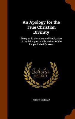 An Apology for the True Christian Divinity: Being an Explanation and Vindication of the Principles and Doctrines of the People Called Quakers by Robert Barclay