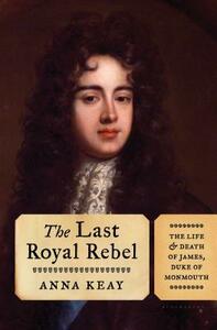 The Last Royal Rebel: The Life and Death of James, Duke of Monmouth by Anna Keay