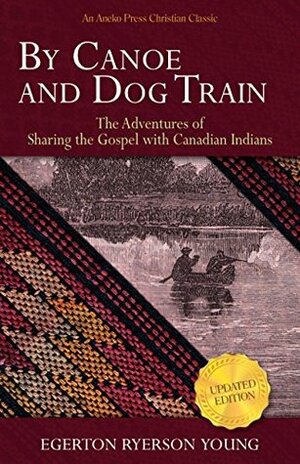 By Canoe and Dog Train: The Adventures of Sharing the Gospel with Canadian Indians (Updated Edition. Includes Original Illustrations.) by Egerton Ryerson Young