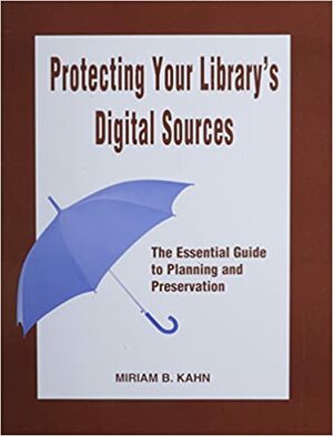 Protecting Your Library's Digital Sources: The Essential Guide to Planning and Preservation by Miriam Kahn