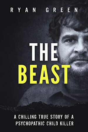 The Beast: A Chilling True Story of a Psychopathic Child Killer by Ryan Green