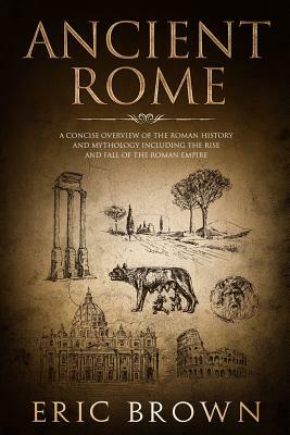 Ancient Rome: A Concise Overview of the Roman History and Mythology Including the Rise and Fall of the Roman Empire by Eric Brown