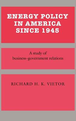 Energy Policy in America Since 1945: A Study of Business-Government Relations by Richard H. K. Vietor