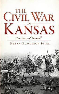 The Civil War in Kansas: Ten Years of Turmoil by Debra Goodrich Bisel