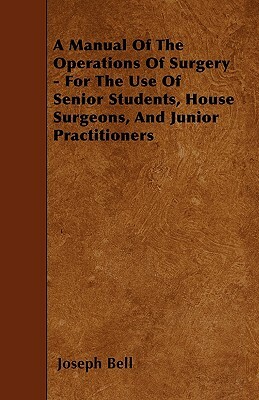 A Manual Of The Operations Of Surgery - For The Use Of Senior Students, House Surgeons, And Junior Practitioners by Joseph Bell
