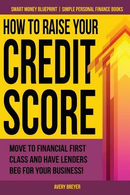 How to Raise Your Credit Score: Move to financial first class and have lenders beg for your business! by Avery Breyer