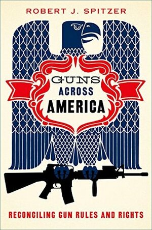 Guns Across America: Reconciling Gun Rules and Rights by Robert J. Spitzer