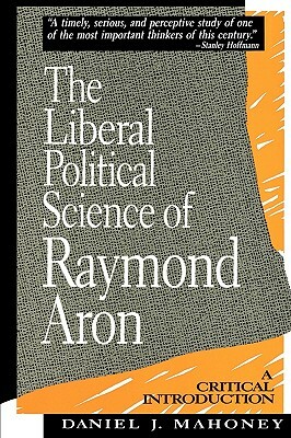 The Liberal Political Science of Raymond Aron: A Critical Introduction by Daniel J. Mahoney