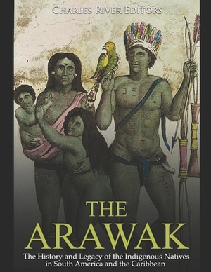 The Arawak: The History and Legacy of the Indigenous Natives in South America and the Caribbean by Charles River