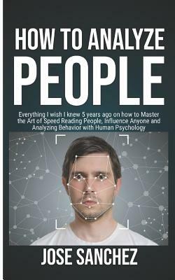 How to Analyze People: Everything I wish I knew 5 years ago on how to Master the Art of Speed Reading People, Influence Anyone and Analyzing by Jose Sanchez