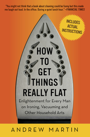 How to Get Things Really Flat: Enlightenment for Every Man on Ironing, Vacuuming and Other Household Arts by Andrew Martin