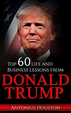 Donald Trump: Top 60 Life and Business Lessons from Donald Trump by Antonius Houston