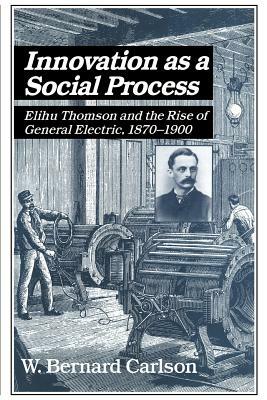 Innovation as a Social Process: Elihu Thomson and the Rise of General Electric by W. Bernard Carlson