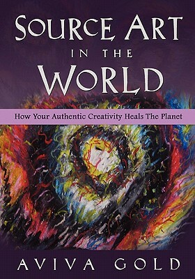 Source Art in The World: How Your Authentic Creativity Heals the Planet by Aviva Gold