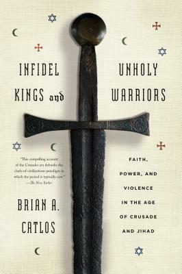 Infidel Kings and Unholy Warriors: Faith, Power, and Violence in the Age of Crusade and Jihad by Brian A. Catlos