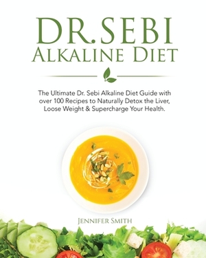 Dr. Sebi Alkaline Diet: The Ultimate Dr. Sebi Alkaline Diet Guide with over 100 Recipes to Naturally Detox the Liver, Loose Weight & Superchar by Jennifer Smith