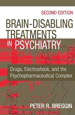 Brain-Disabling Treatments in Psychiatry: Drugs, Electroshock, and the Psychopharmaceutical Complex by Peter R. Breggin