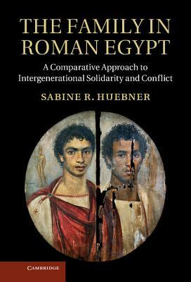 The Family in Roman Egypt: A Comparative Approach to Intergenerational Solidarity and Conflict by Sabine R. Hubner, Sabine R. Huebner