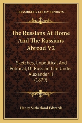 The Russians at Home and the Russians Abroad V2: Sketches, Unpolitical and Political, of Russian Life Under Alexander II (1879) by Henry Sutherland Edwards