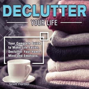 Declutter Your Life: Your Complete Guide to Make Life Easier, Declutter Your home, Mind and Emotions by Scott Harbor