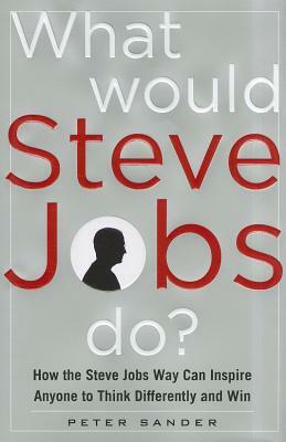 What Would Steve Jobs Do? How the Steve Jobs Way Can Inspire Anyone to Think Differently and Win by Peter Sander