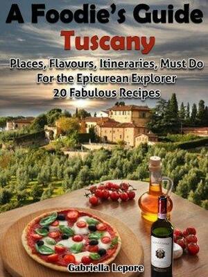 A Foodie's Guide to Tuscany: Places, Flavours, Itineraries, Must Do for the Epicurian Explorer ; 20 Fabulous Recipes by Gabriella Lepore