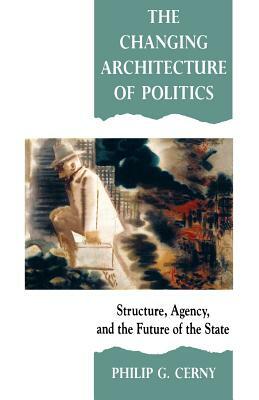 The Changing Architecture of Politics: Structure, Agency and the Future of the State by Philip G. Cerny