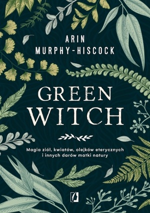 The Green Witch: Magia ziół, kwiatów, olejków eterycznych i innych darów matki natury by Arin Murphy-Hiscock