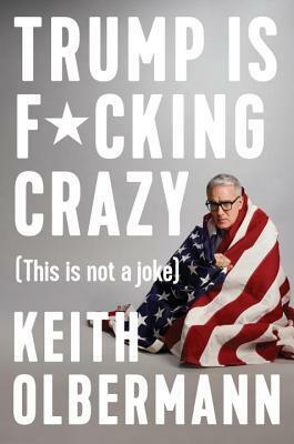 Trump Is F*cking Crazy: (this Is Not a Joke) by Keith Olbermann