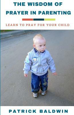 The Wisdom of Prayer in Parenting: The Wisdom of Prayer in Parenting by Patrick Baldwin