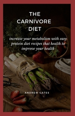 The Carnivore Diet: Increase Your Metabolism With Easy Protein Diet Recipes That Health To Improve Your Health by Andrew Gates