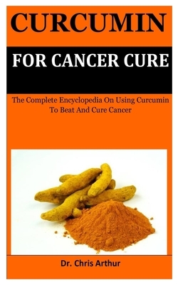 Curcumin For Cancer Cure: The Complete Encyclopedia On Using Curcumin To Beat And Cure Cancer by Chris Arthur