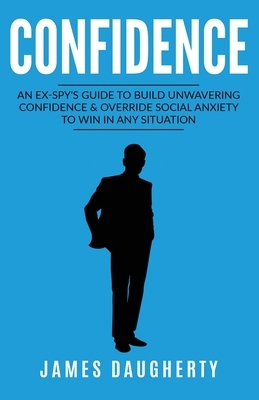 Confidence: An Ex-SPY's Guide to Build Unwavering Confidence & Override Social Anxiety to Win in Any Situation by James Daugherty