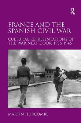 France and the Spanish Civil War: Cultural Representations of the War Next Door, 1936-1945 by Martin Hurcombe