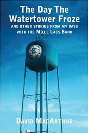 The Day the Watertower Froze: And Other Stories from My Days with the Mille Lacs Band by David Macarthur