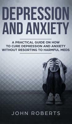 Depression and Anxiety: A Practical Guide on How to Cure Depression and Anxiety Without Resorting to Harmful Meds by John Roberts