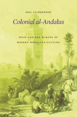 Colonial Al-Andalus: Spain and the Making of Modern Moroccan Culture by Eric Calderwood