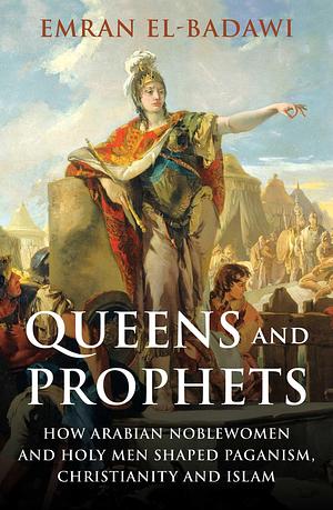 Queens and Prophets: How Arabian Noblewomen and Holy Men Shaped Paganism, Christianity and Islam by Emran El-Badawi