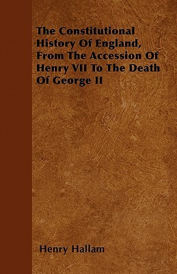 The Constitutional History Of England, From The Accession Of Henry VII To The Death Of George II by Henry Hallam