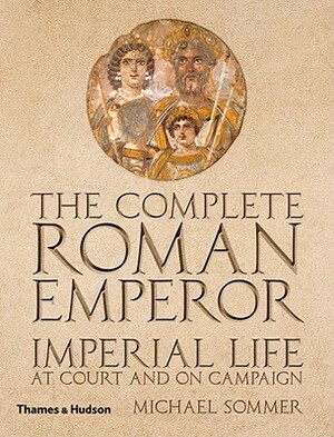 The Complete Roman Emperor: Imperial Life at Court and on Campaign by Michael Sommer