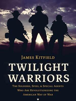 Twilight Warriors: The Soldiers, Spies, and Special Agents Who Are Revolutionizing the American Way of War by James Kitfield