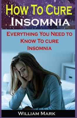 How To Cure Insomnia: How To Cure Insomnia: Everything You Need to Know To Cure Insomnia by William Mark