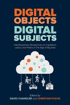 Digital Objects, Digital Subjects: Interdisciplinary Perspectives on Capitalism, Labour and Politics in the Age of Big Data by David Chandler, Christian Fuchs