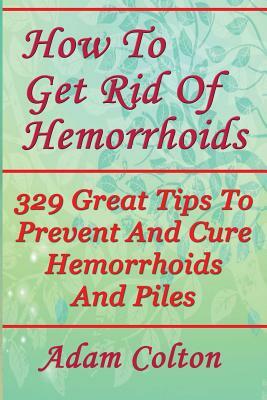 How To Get Rid Of Hemorrhoids: 329 Great Tips To Prevent And Cure Hemorrhoids And Piles by Adam Colton