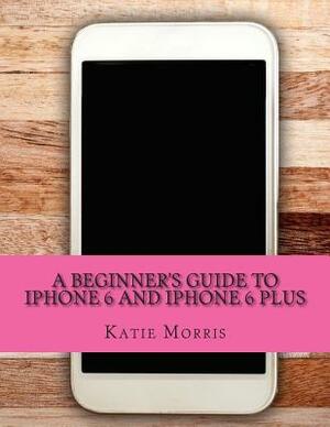 A Beginner's Guide to iPhone 6 and iPhone 6 Plus: (Or iPhone 4s, iPhone 5, iPhone 5c, iPhone 5s with iOS 8) by Gadchick, Katie Morris