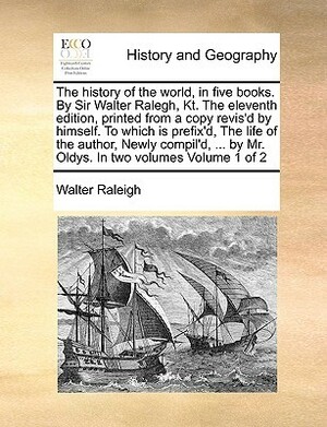 The History of the World, in Five Books. by Sir Walter Ralegh, Kt. the Eleventh Edition, Printed from a Copy Revis'd by Himself. to Which Is Prefix'd, the Life of the Author, Newly Compil'd, ... by Mr. Oldys. in Two Volumes Volume 1 of 2 by Walter Raleigh