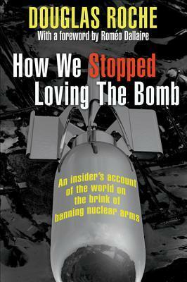How We Stopped Loving the Bomb: An Insider's Account of the World on the Brink of Banning Nuclear Arms by Douglas Roche