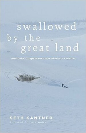 Swallowed by the Great Land: And Other Dispatches from Alaska's Frontier by Seth Kantner