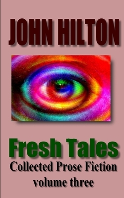 Fresh Tales: Collected Prose Fiction volume three by John Hilton