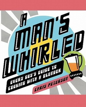 A Man's Whirled: Every Guy's Guide to Cooking with a Blender by Chris Peterson